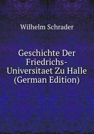 Wilhelm Schrader Geschichte Der Friedrichs-Universitaet Zu Halle (German Edition)