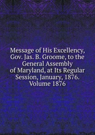 Message of His Excellency, Gov. Jas. B. Groome, to the General Assembly of Maryland, at Its Regular Session, January, 1876. Volume 1876