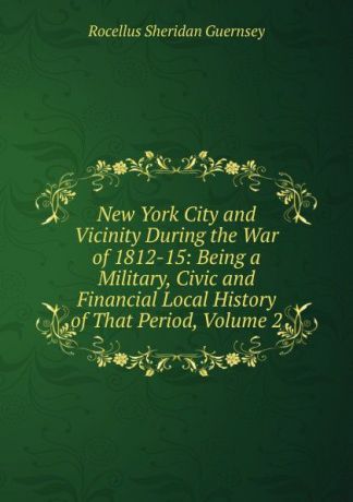 Rocellus Sheridan Guernsey New York City and Vicinity During the War of 1812-15: Being a Military, Civic and Financial Local History of That Period, Volume 2