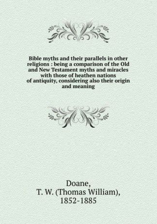 Thomas William Doane Bible myths and their parallels in other religions : being a comparison of the Old and New Testament myths and miracles with those of heathen nations of antiquity, considering also their origin and meaning