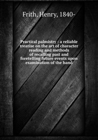 Henry Frith Practical palmistry : a reliable treatise on the art of character reading and methods of recalling past and foretelling future events upon examination of the hand