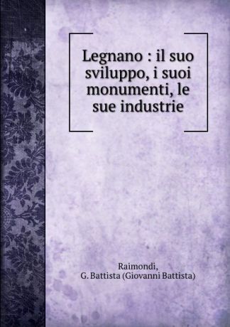 Giovanni Battista Raimondi Legnano : il suo sviluppo, i suoi monumenti, le sue industrie