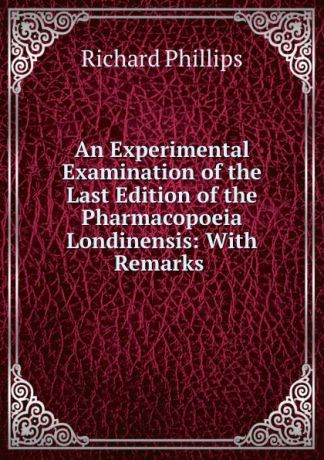 Richard Phillips An Experimental Examination of the Last Edition of the Pharmacopoeia Londinensis: With Remarks .