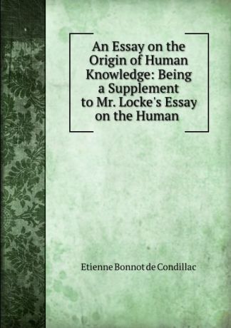 Etienne Bonnot de Condillac An Essay on the Origin of Human Knowledge: Being a Supplement to Mr. Locke.s Essay on the Human .