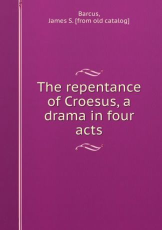 James S. Barcus The repentance of Croesus, a drama in four acts