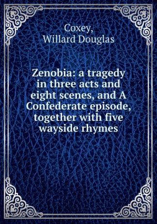 Willard Douglas Coxey Zenobia: a tragedy in three acts and eight scenes, and A Confederate episode, together with five wayside rhymes