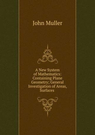 John Muller A New System of Mathematics: Containing Plane Geometry; General Investigation of Areas, Surfaces .
