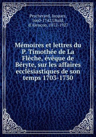 Jacques Pescherard Memoires et lettres du P. Timothee de La Fleche, eveque de Beryte, sur les affaires ecclesiastiques de son temps 1703-1730