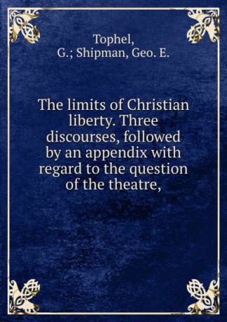 G. Shipman Tophel The limits of Christian liberty. Three discourses, followed by an appendix with regard to the question of the theatre,
