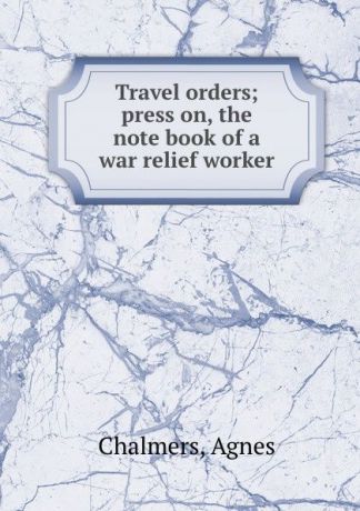Agnes Chalmers Travel orders; press on, the note book of a war relief worker