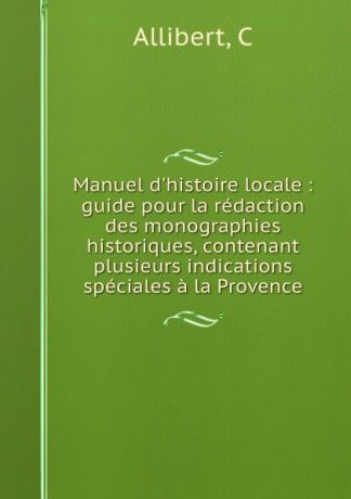 C. Allibert Manuel d.histoire locale : guide pour la redaction des monographies historiques, contenant plusieurs indications speciales a la Provence