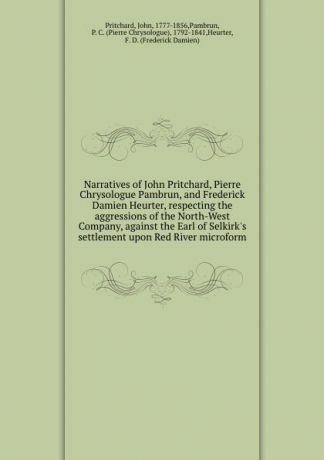 John Pritchard Narratives of John Pritchard, Pierre Chrysologue Pambrun, and Frederick Damien Heurter, respecting the aggressions of the North-West Company, against the Earl of Selkirk.s settlement upon Red River microform