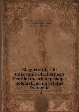 Theophylactus Blagovestnik : ili tolkovanie Blazhernago Feofilakta, arkhiepiskopa bolgarskago na Sviatoe Evangelie. 1-2