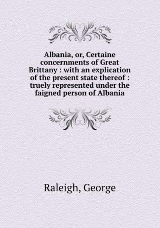 George Raleigh Albania, or, Certaine concernments of Great Brittany : with an explication of the present state thereof : truely represented under the faigned person of Albania
