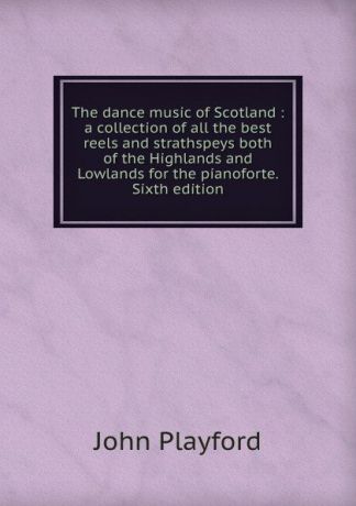 John Playford The dance music of Scotland : a collection of all the best reels and strathspeys both of the Highlands and Lowlands for the pianoforte. Sixth edition