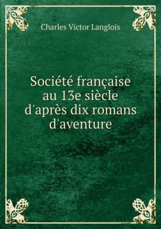 Charles Victor Langlois Societe francaise au 13e siecle d.apres dix romans d.aventure