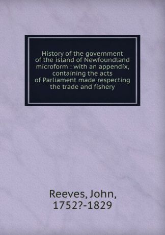 John Reeves History of the government of the island of Newfoundland microform : with an appendix, containing the acts of Parliament made respecting the trade and fishery