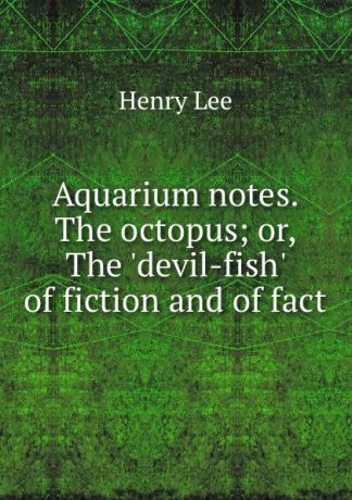 Henry Lee Aquarium notes. The octopus; or, The .devil-fish. of fiction and of fact