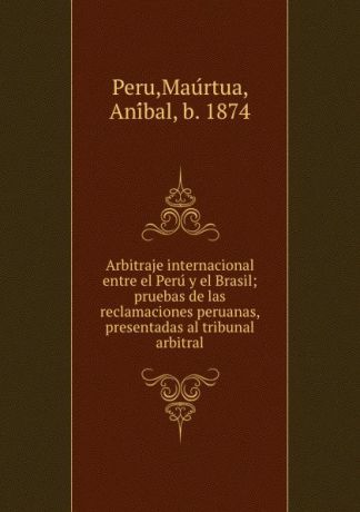 Maúrtua Peru Arbitraje internacional entre el Peru y el Brasil; pruebas de las reclamaciones peruanas, presentadas al tribunal arbitral