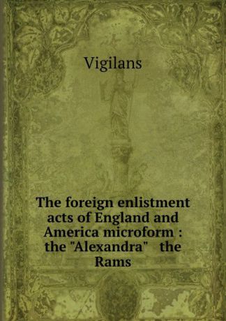 Vigilans The foreign enlistment acts of England and America microform : the "Alexandra" . the Rams