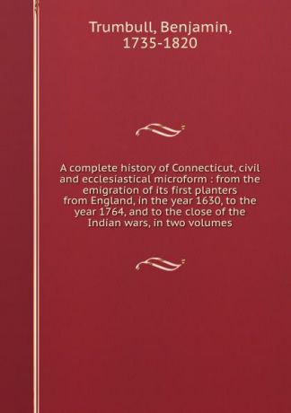 Benjamin Trumbull A complete history of Connecticut, civil and ecclesiastical microform : from the emigration of its first planters from England, in the year 1630, to the year 1764, and to the close of the Indian wars, in two volumes