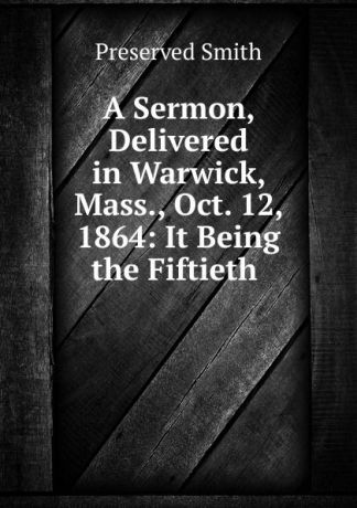 Preserved Smith A Sermon, Delivered in Warwick, Mass., Oct. 12, 1864: It Being the Fiftieth .