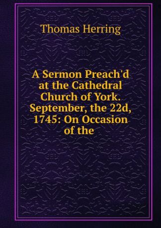 Thomas Herring A Sermon Preach.d at the Cathedral Church of York. September, the 22d, 1745: On Occasion of the .