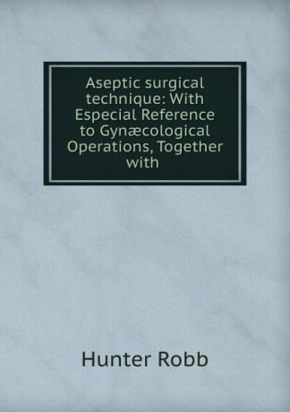 Hunter Robb Aseptic surgical technique: With Especial Reference to Gynaecological Operations, Together with .