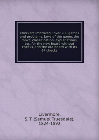 Samuel Truesdale Livermore Checkers improved : over 200 games and problems, laws of the game, the move, classification, explanations, etc. for the new board without checks, and the old board with its 64 checks