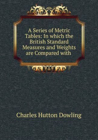 Charles Hutton Dowling A Series of Metric Tables: In which the British Standard Measures and Weights are Compared with .