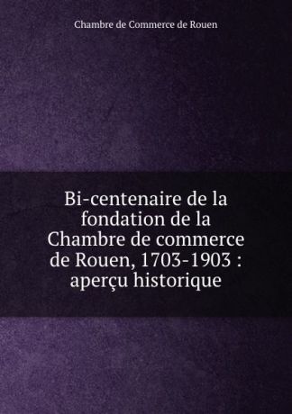 Chambre de Commerce de Rouen Bi-centenaire de la fondation de la Chambre de commerce de Rouen, 1703-1903 : apercu historique