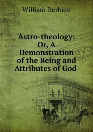 William Derham Astro-theology: Or, A Demonstration of the Being and Attributes of God .