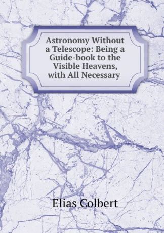Elias Colbert Astronomy Without a Telescope: Being a Guide-book to the Visible Heavens, with All Necessary .