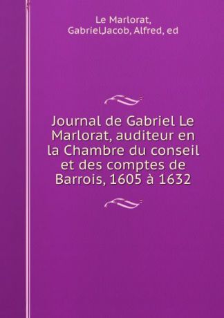 Gabriel le Marlorat Journal de Gabriel Le Marlorat, auditeur en la Chambre du conseil et des comptes de Barrois, 1605 a 1632