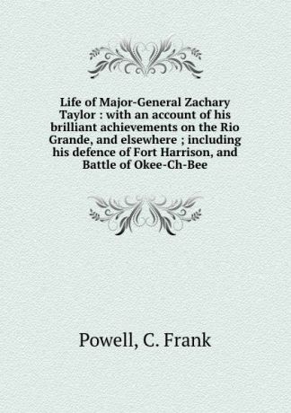C. Frank Powell Life of Major-General Zachary Taylor : with an account of his brilliant achievements on the Rio Grande, and elsewhere ; including his defence of Fort Harrison, and Battle of Okee-Ch-Bee