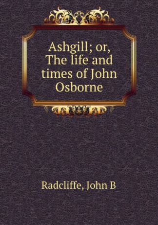 John B. Radcliffe Ashgill; or, The life and times of John Osborne