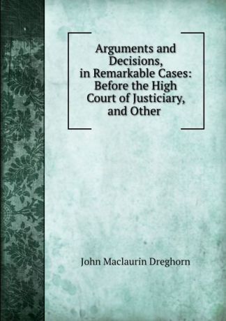 John Maclaurin Dreghorn Arguments and Decisions, in Remarkable Cases: Before the High Court of Justiciary, and Other .