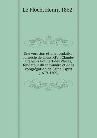 Henri le Floch Une vocation et une fondation au siecle de Louis XIV : Claude-Francois Poullart des Places, fondateur du seminaire et de la congregation de Saint-Esprit (1679-1709)
