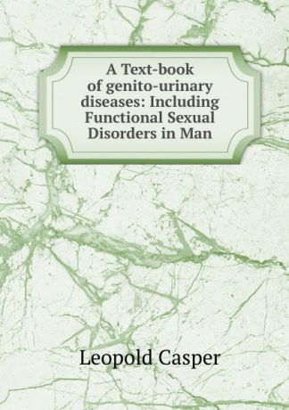 Leopold Casper A Text-book of genito-urinary diseases: Including Functional Sexual Disorders in Man