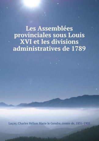 Charles Hélion Marie le Gendre Luçay Les Assemblees provinciales sous Louis XVI et les divisions administratives de 1789