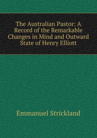 Emmanuel Strickland The Australian Pastor: A Record of the Remarkable Changes in Mind and Outward State of Henry Elliott