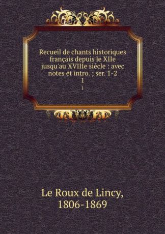 Le Roux de Lincy Recueil de chants historiques francais depuis le XIIe jusqu.au XVIIIe siecle : avec notes et intro. ; ser. 1-2. 1