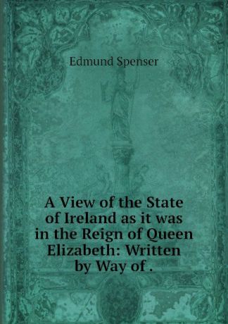 Spenser Edmund A View of the State of Ireland as it was in the Reign of Queen Elizabeth: Written by Way of .