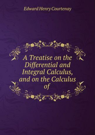 Edward Henry Courtenay A Treatise on the Differential and Integral Calculus, and on the Calculus of .