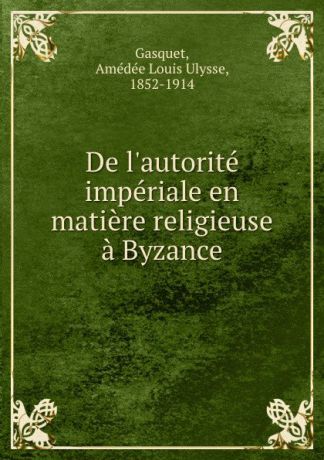 Amédée Louis Ulysse Gasquet De l.autorite imperiale en matiere religieuse a Byzance