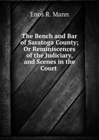 Enos R. Mann The Bench and Bar of Saratoga County; Or Reminiscences of the Judiciary, and Scenes in the Court .