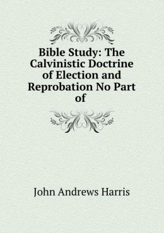 John Andrews Harris Bible Study: The Calvinistic Doctrine of Election and Reprobation No Part of .