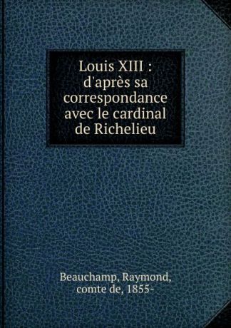 Raymond Beauchamp Louis XIII : d.apres sa correspondance avec le cardinal de Richelieu