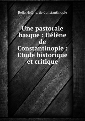 Belle Hélène Une pastorale basque : Helene de Constantinople : Etude historique et critique