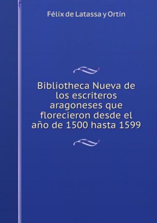 Félix de Latassa y Ortín Bibliotheca Nueva de los escriteros aragoneses que florecieron desde el ano de 1500 hasta 1599